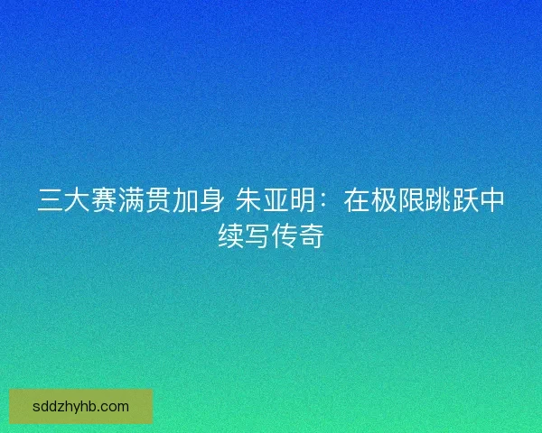 三大赛满贯加身 朱亚明：在极限跳跃中续写传奇