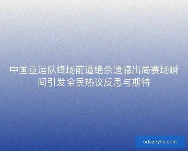 中国亚运队终场前遭绝杀遗憾出局赛场瞬间引发全民热议反思与期待