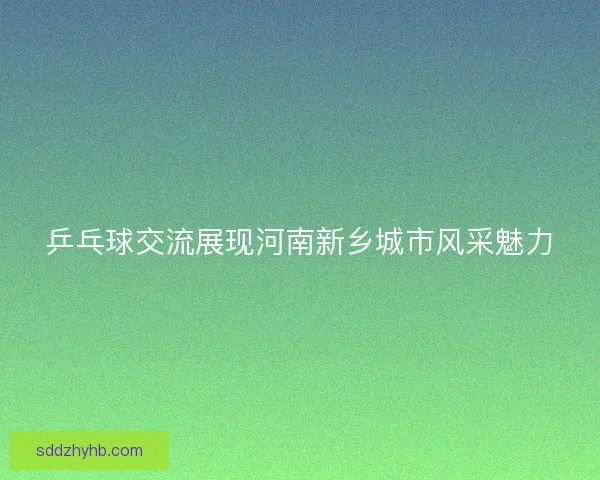 乒乓球交流展现河南新乡城市风采魅力