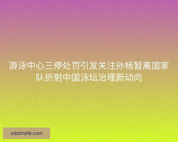 游泳中心三停处罚引发关注孙杨暂离国家队折射中国泳坛治理新动向