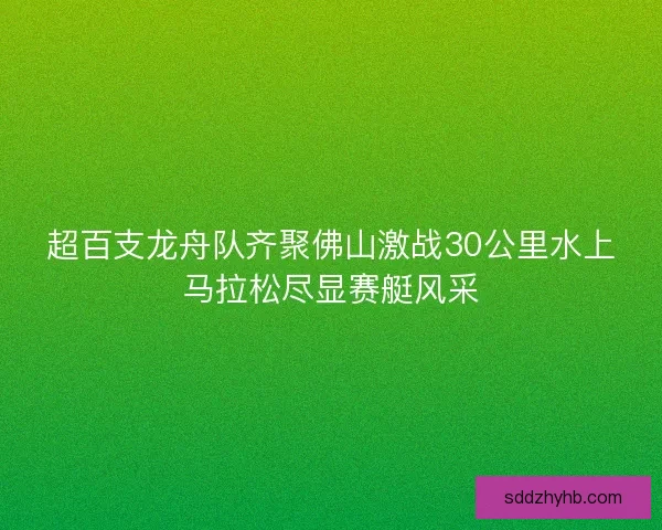 超百支龙舟队齐聚佛山激战30公里水上马拉松尽显赛艇风采