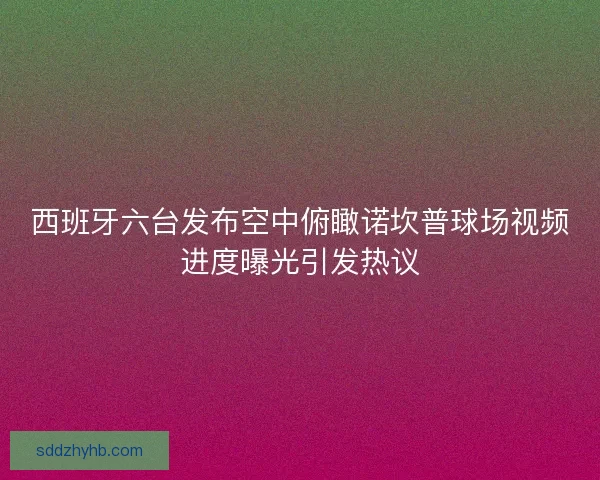 西班牙六台发布空中俯瞰诺坎普球场视频进度曝光引发热议