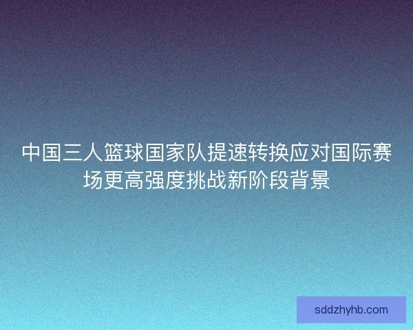 中国三人篮球国家队提速转换应对国际赛场更高强度挑战新阶段背景