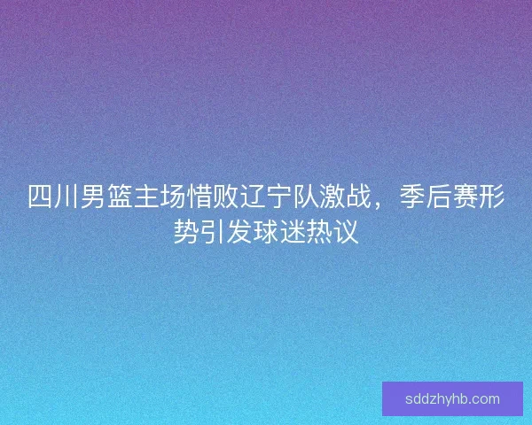 四川男篮主场惜败辽宁队激战，季后赛形势引发球迷热议