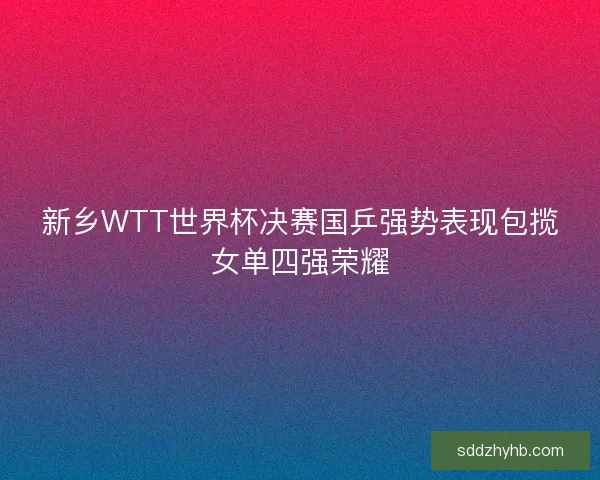 新乡WTT世界杯决赛国乒强势表现包揽女单四强荣耀