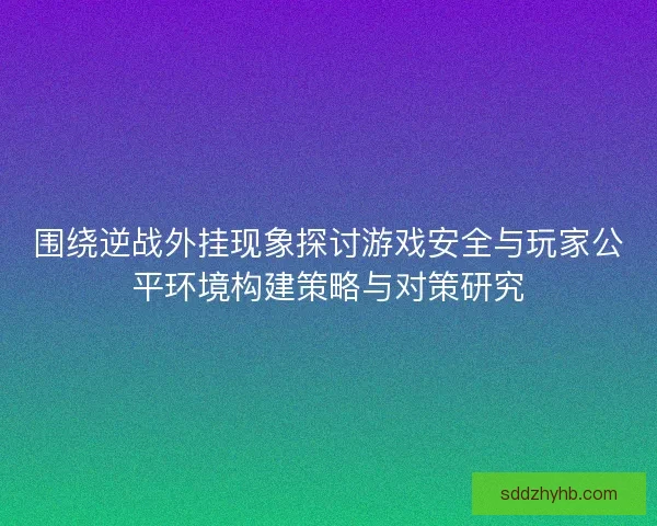 围绕逆战外挂现象探讨游戏安全与玩家公平环境构建策略与对策研究