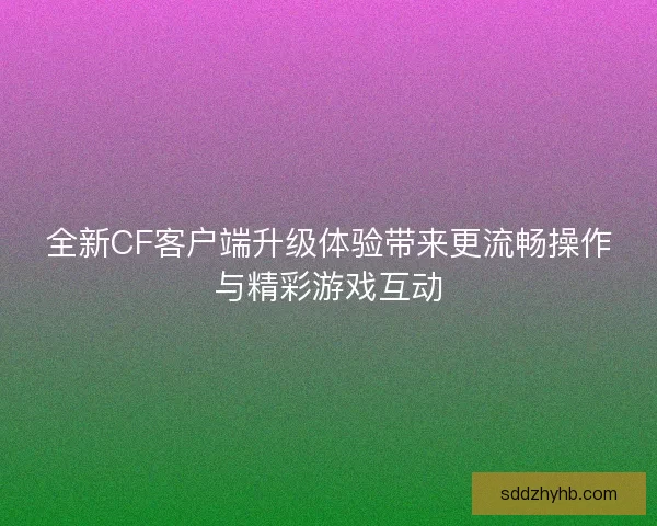 全新CF客户端升级体验带来更流畅操作与精彩游戏互动