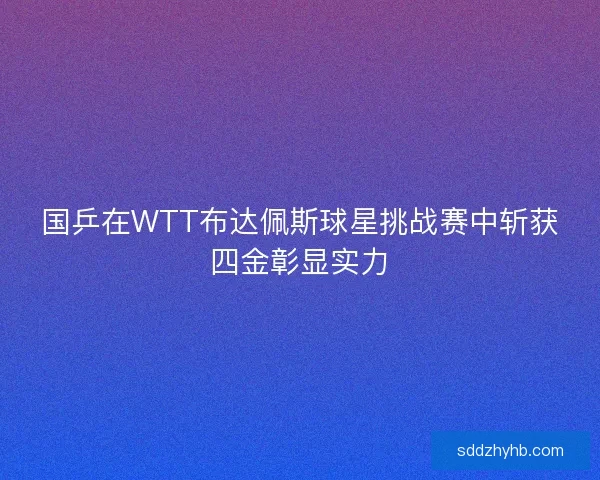 国乒在WTT布达佩斯球星挑战赛中斩获四金彰显实力