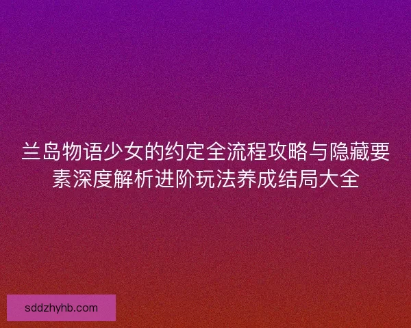 兰岛物语少女的约定全流程攻略与隐藏要素深度解析进阶玩法养成结局大全